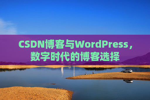 CSDN博客与WordPress,数字时代的博客选择